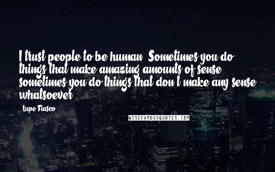 Lupe Fiasco Quotes: I trust people to be human. Sometimes you do things that make amazing amounts of sense; sometimes you do things that don't make any sense whatsoever.