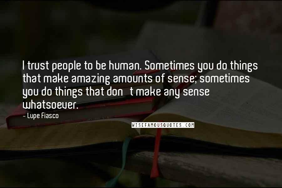 Lupe Fiasco Quotes: I trust people to be human. Sometimes you do things that make amazing amounts of sense; sometimes you do things that don't make any sense whatsoever.