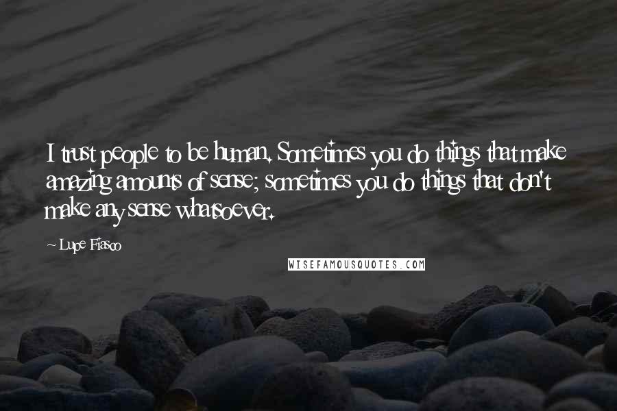 Lupe Fiasco Quotes: I trust people to be human. Sometimes you do things that make amazing amounts of sense; sometimes you do things that don't make any sense whatsoever.
