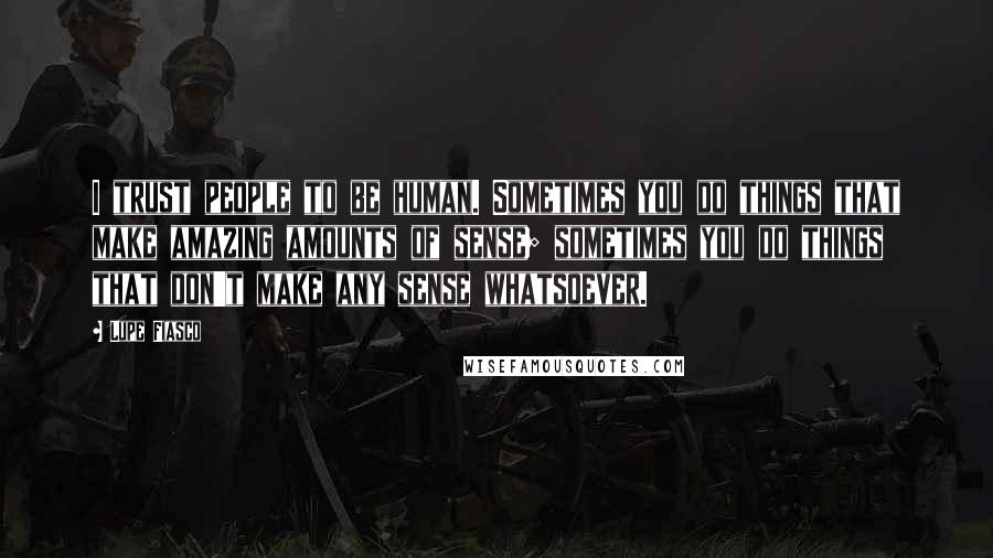 Lupe Fiasco Quotes: I trust people to be human. Sometimes you do things that make amazing amounts of sense; sometimes you do things that don't make any sense whatsoever.