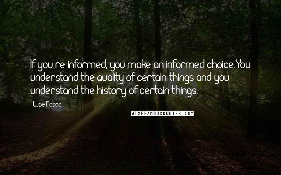 Lupe Fiasco Quotes: If you're informed, you make an informed choice. You understand the quality of certain things and you understand the history of certain things.