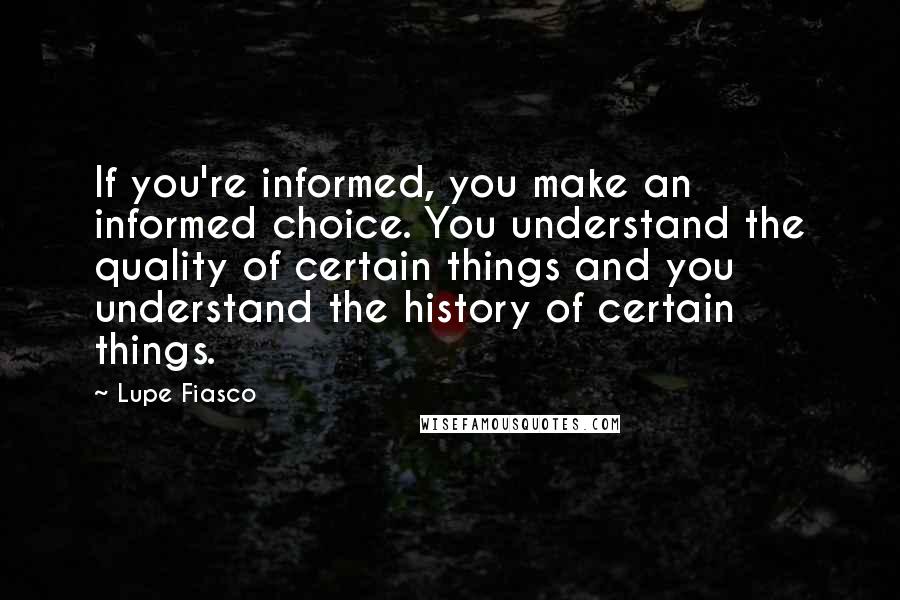 Lupe Fiasco Quotes: If you're informed, you make an informed choice. You understand the quality of certain things and you understand the history of certain things.