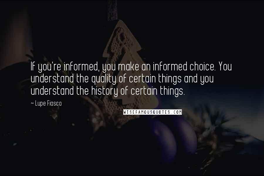 Lupe Fiasco Quotes: If you're informed, you make an informed choice. You understand the quality of certain things and you understand the history of certain things.