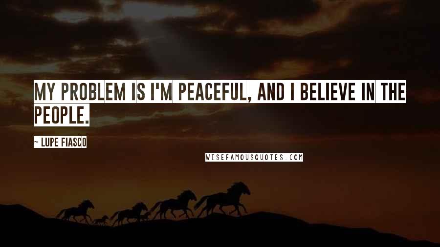 Lupe Fiasco Quotes: My problem is I'm peaceful, and I believe in the people.