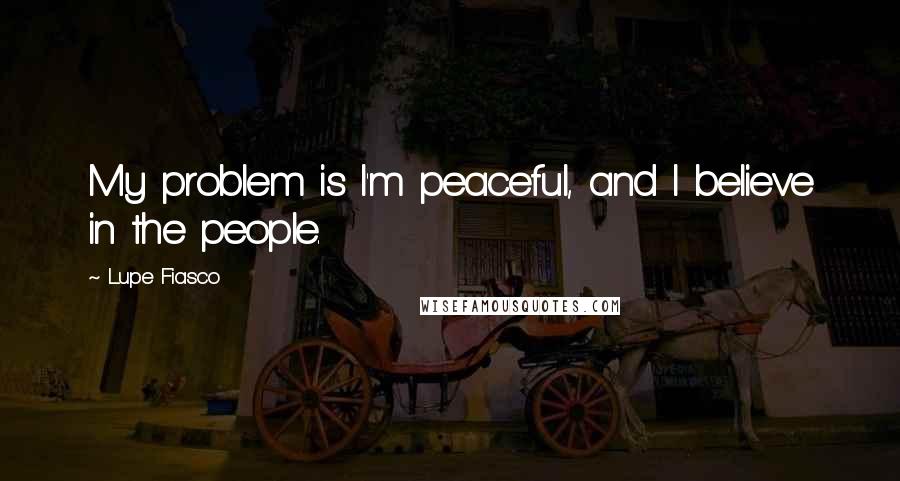 Lupe Fiasco Quotes: My problem is I'm peaceful, and I believe in the people.