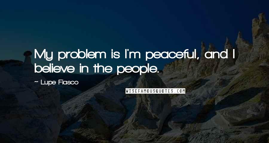 Lupe Fiasco Quotes: My problem is I'm peaceful, and I believe in the people.