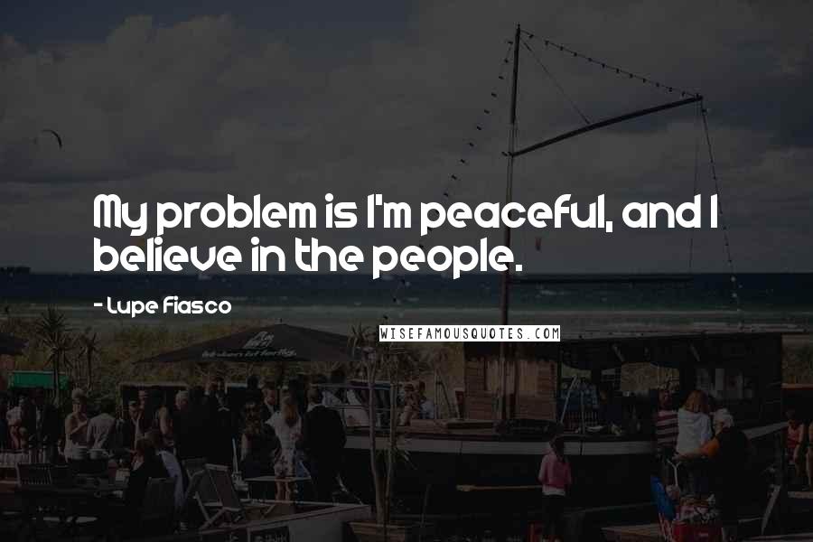 Lupe Fiasco Quotes: My problem is I'm peaceful, and I believe in the people.
