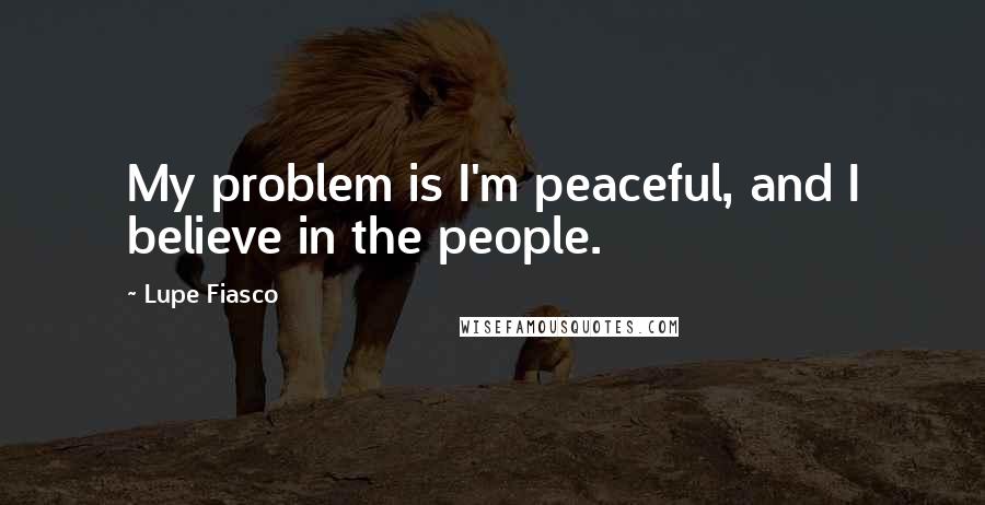 Lupe Fiasco Quotes: My problem is I'm peaceful, and I believe in the people.