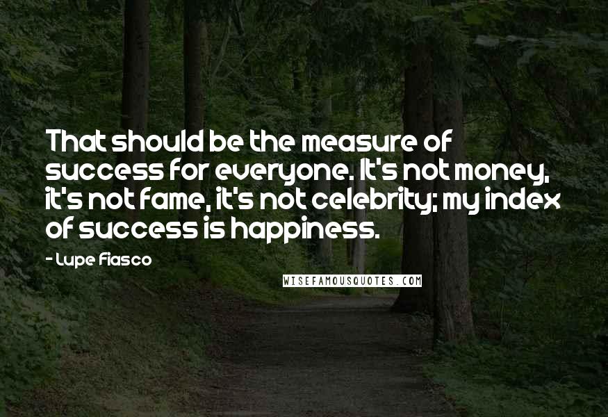 Lupe Fiasco Quotes: That should be the measure of success for everyone. It's not money, it's not fame, it's not celebrity; my index of success is happiness.