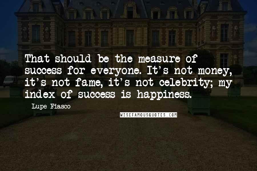 Lupe Fiasco Quotes: That should be the measure of success for everyone. It's not money, it's not fame, it's not celebrity; my index of success is happiness.