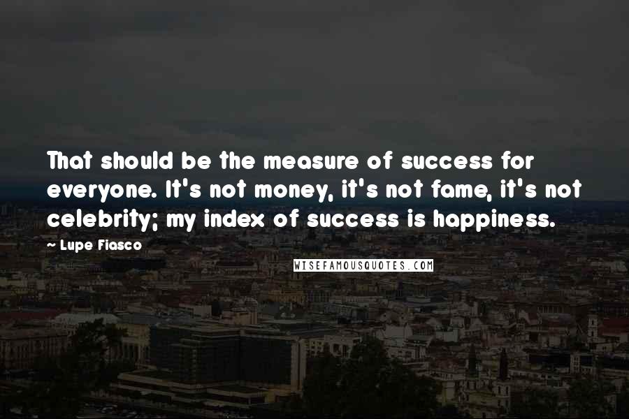 Lupe Fiasco Quotes: That should be the measure of success for everyone. It's not money, it's not fame, it's not celebrity; my index of success is happiness.