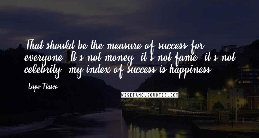 Lupe Fiasco Quotes: That should be the measure of success for everyone. It's not money, it's not fame, it's not celebrity; my index of success is happiness.