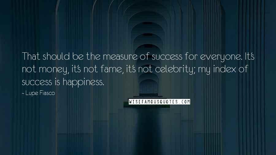 Lupe Fiasco Quotes: That should be the measure of success for everyone. It's not money, it's not fame, it's not celebrity; my index of success is happiness.