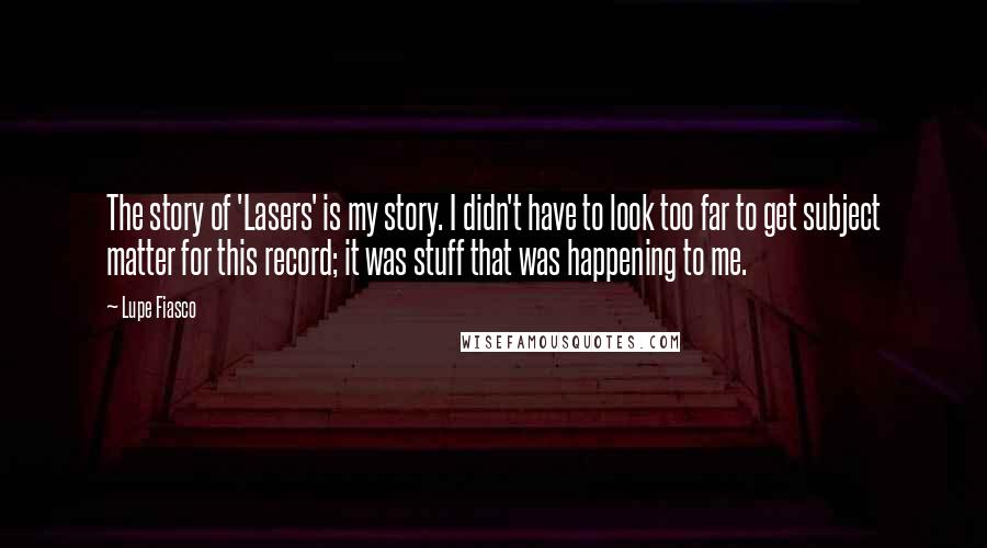 Lupe Fiasco Quotes: The story of 'Lasers' is my story. I didn't have to look too far to get subject matter for this record; it was stuff that was happening to me.