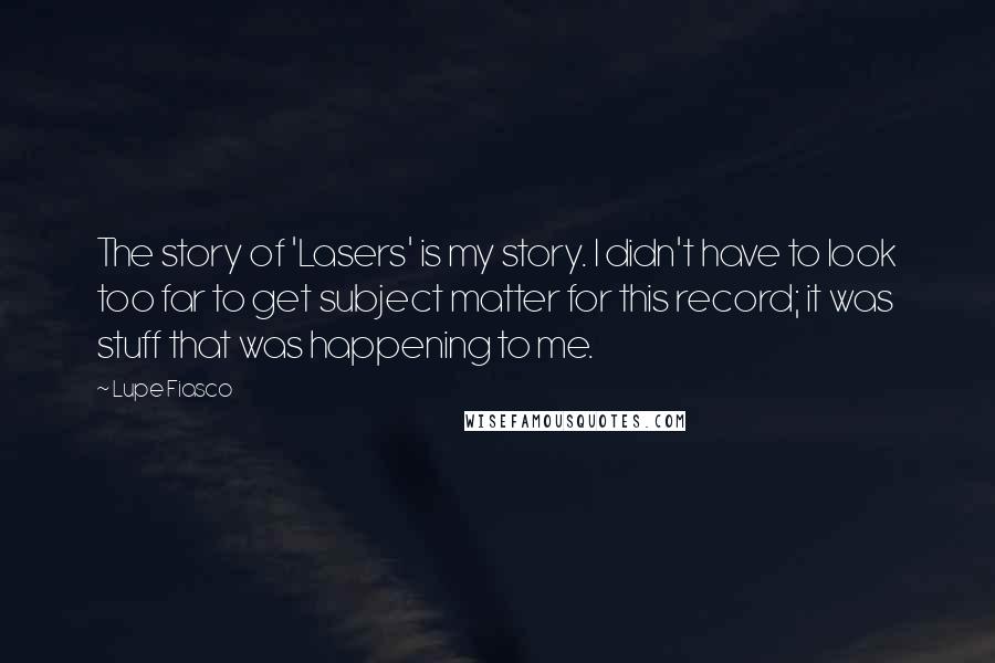 Lupe Fiasco Quotes: The story of 'Lasers' is my story. I didn't have to look too far to get subject matter for this record; it was stuff that was happening to me.
