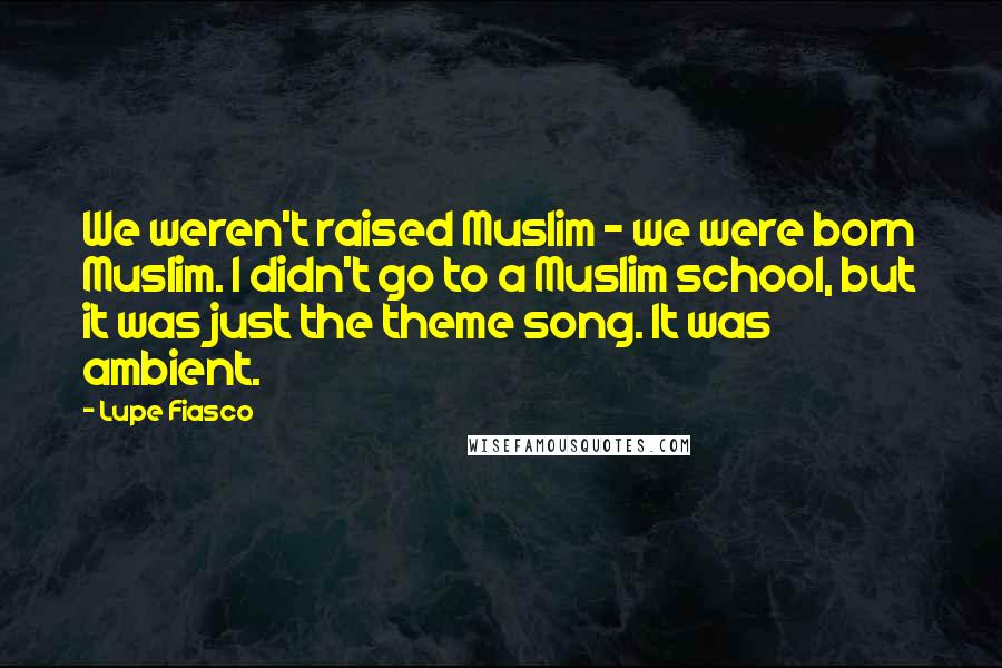 Lupe Fiasco Quotes: We weren't raised Muslim - we were born Muslim. I didn't go to a Muslim school, but it was just the theme song. It was ambient.