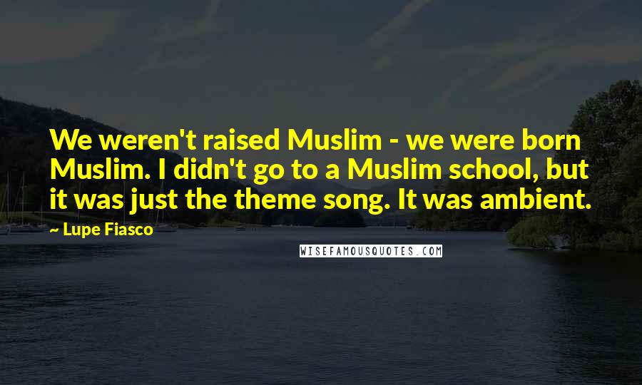 Lupe Fiasco Quotes: We weren't raised Muslim - we were born Muslim. I didn't go to a Muslim school, but it was just the theme song. It was ambient.