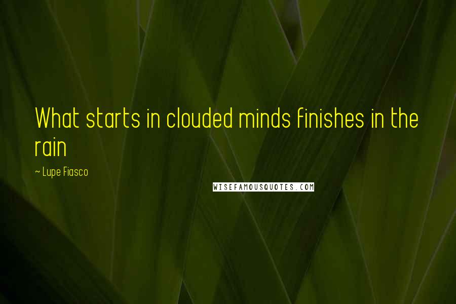 Lupe Fiasco Quotes: What starts in clouded minds finishes in the rain