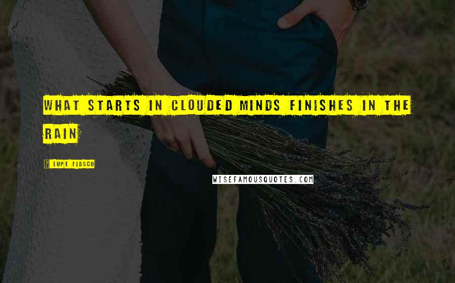 Lupe Fiasco Quotes: What starts in clouded minds finishes in the rain