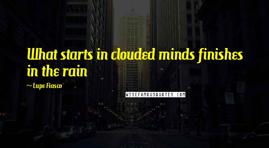 Lupe Fiasco Quotes: What starts in clouded minds finishes in the rain