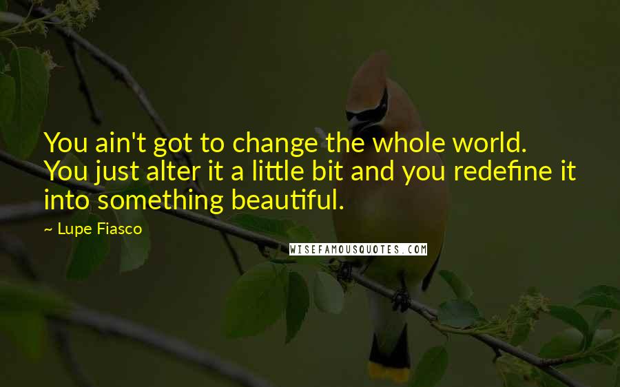 Lupe Fiasco Quotes: You ain't got to change the whole world. You just alter it a little bit and you redefine it into something beautiful.