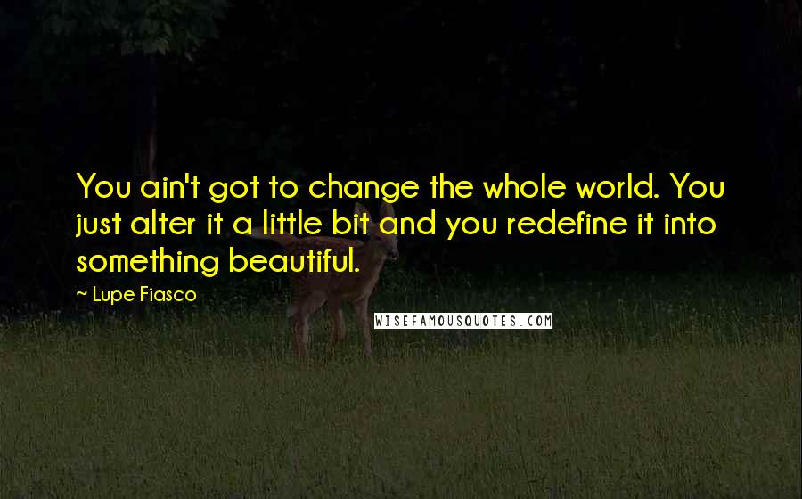 Lupe Fiasco Quotes: You ain't got to change the whole world. You just alter it a little bit and you redefine it into something beautiful.