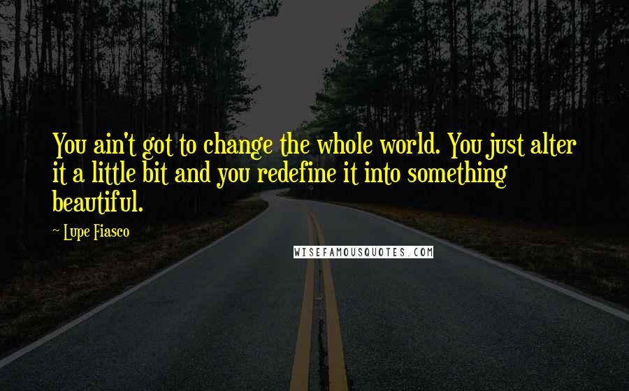 Lupe Fiasco Quotes: You ain't got to change the whole world. You just alter it a little bit and you redefine it into something beautiful.