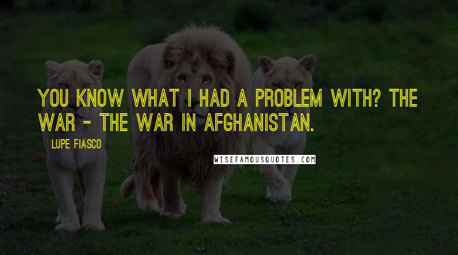 Lupe Fiasco Quotes: You know what I had a problem with? The war - the war in Afghanistan.