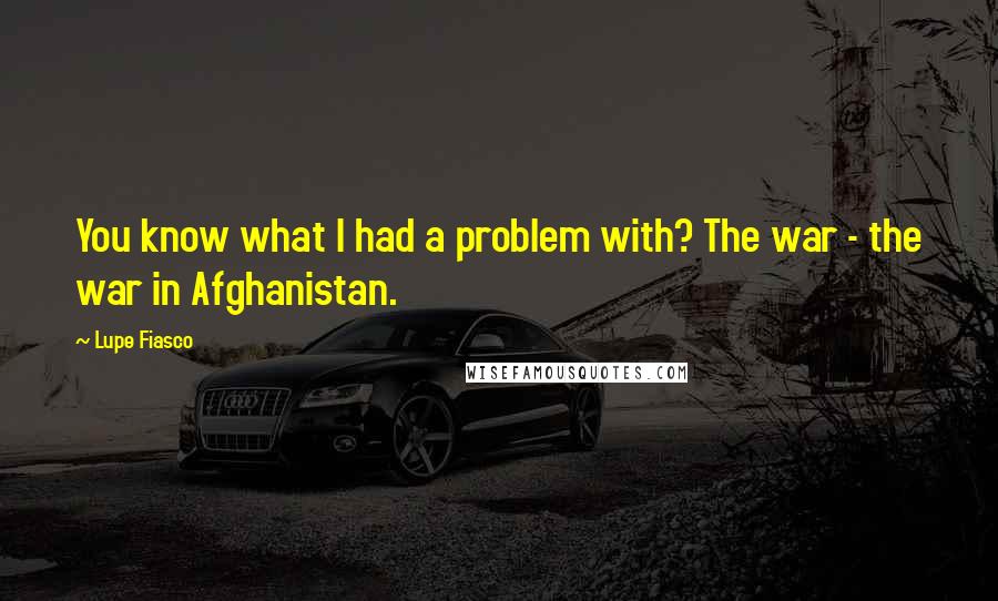 Lupe Fiasco Quotes: You know what I had a problem with? The war - the war in Afghanistan.