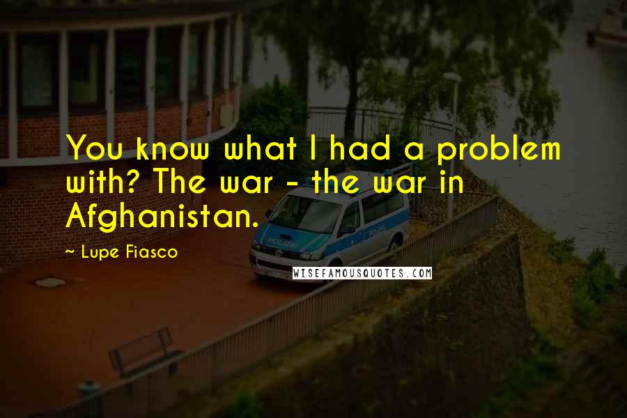 Lupe Fiasco Quotes: You know what I had a problem with? The war - the war in Afghanistan.