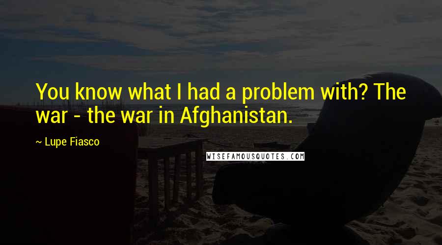 Lupe Fiasco Quotes: You know what I had a problem with? The war - the war in Afghanistan.