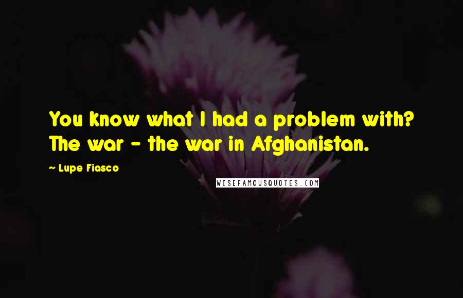 Lupe Fiasco Quotes: You know what I had a problem with? The war - the war in Afghanistan.