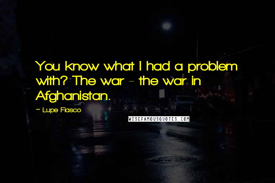 Lupe Fiasco Quotes: You know what I had a problem with? The war - the war in Afghanistan.