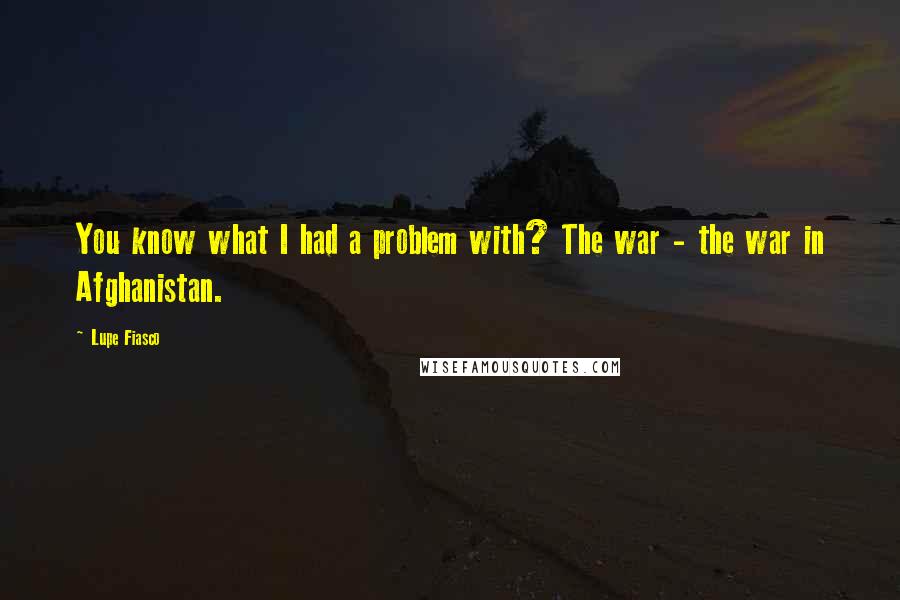 Lupe Fiasco Quotes: You know what I had a problem with? The war - the war in Afghanistan.
