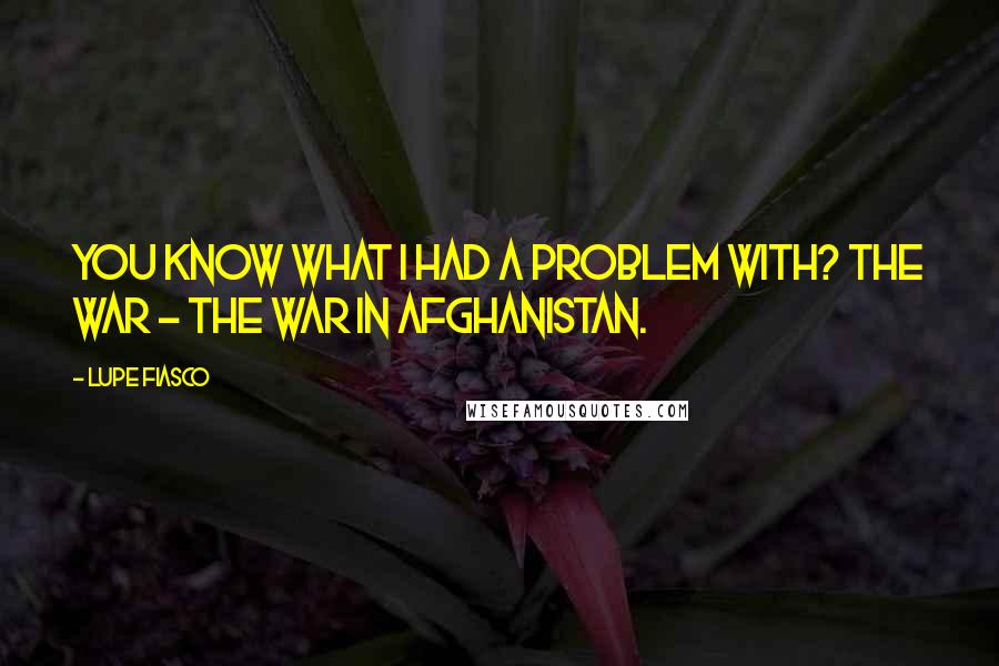 Lupe Fiasco Quotes: You know what I had a problem with? The war - the war in Afghanistan.