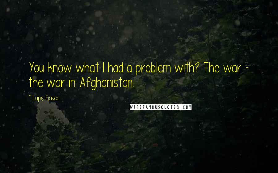 Lupe Fiasco Quotes: You know what I had a problem with? The war - the war in Afghanistan.