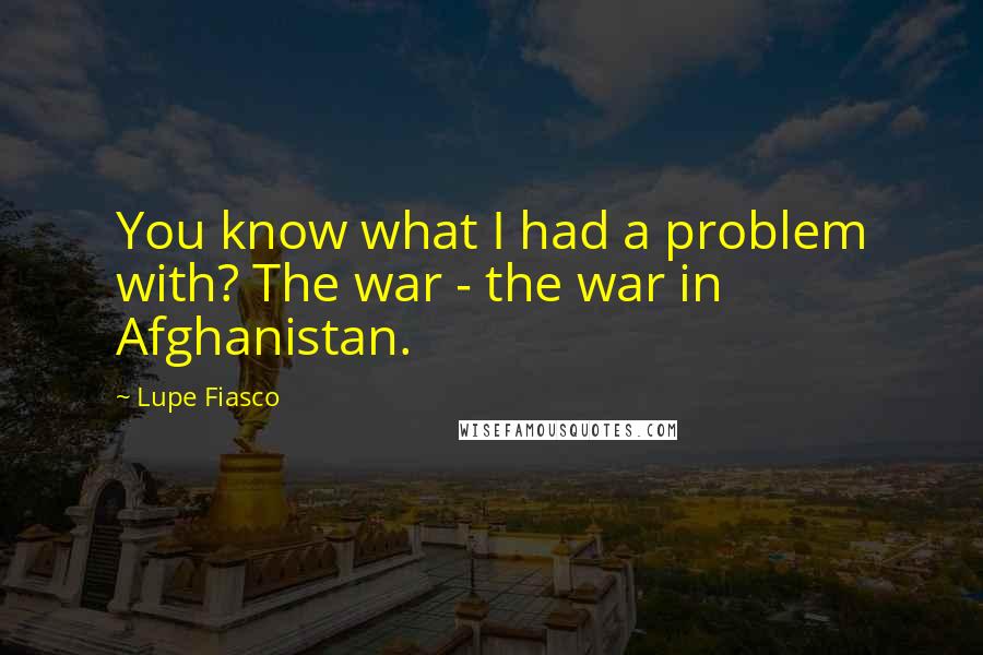 Lupe Fiasco Quotes: You know what I had a problem with? The war - the war in Afghanistan.