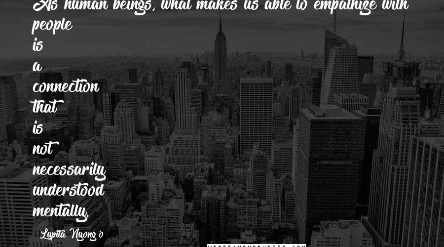 Lupita Nyong'o Quotes: As human beings, what makes us able to empathize with people is a connection that is not necessarily understood mentally.