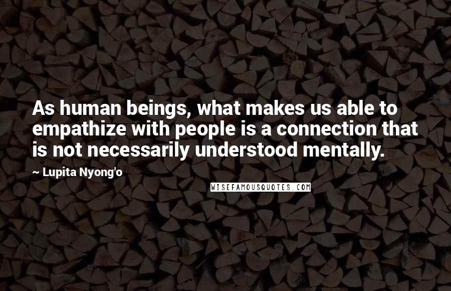 Lupita Nyong'o Quotes: As human beings, what makes us able to empathize with people is a connection that is not necessarily understood mentally.