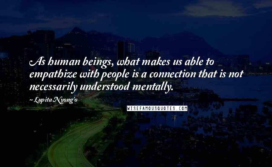 Lupita Nyong'o Quotes: As human beings, what makes us able to empathize with people is a connection that is not necessarily understood mentally.