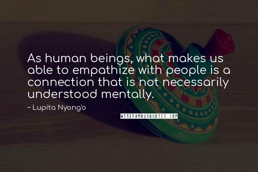 Lupita Nyong'o Quotes: As human beings, what makes us able to empathize with people is a connection that is not necessarily understood mentally.