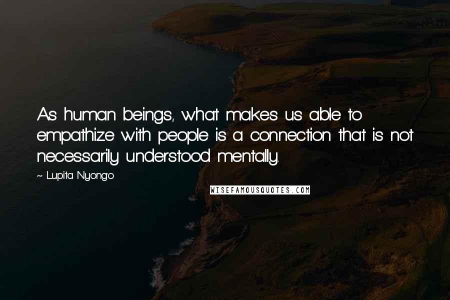 Lupita Nyong'o Quotes: As human beings, what makes us able to empathize with people is a connection that is not necessarily understood mentally.