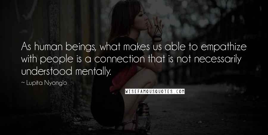 Lupita Nyong'o Quotes: As human beings, what makes us able to empathize with people is a connection that is not necessarily understood mentally.
