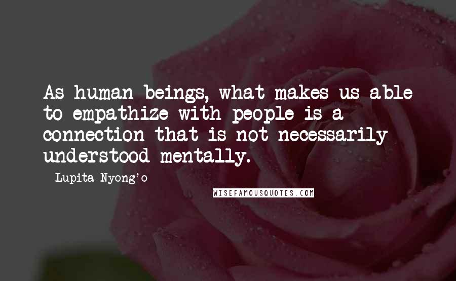 Lupita Nyong'o Quotes: As human beings, what makes us able to empathize with people is a connection that is not necessarily understood mentally.