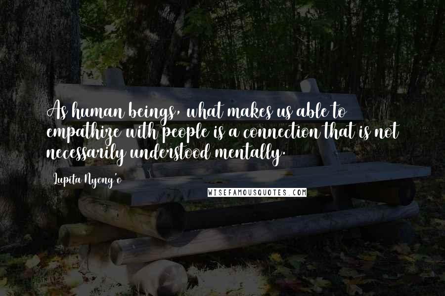 Lupita Nyong'o Quotes: As human beings, what makes us able to empathize with people is a connection that is not necessarily understood mentally.