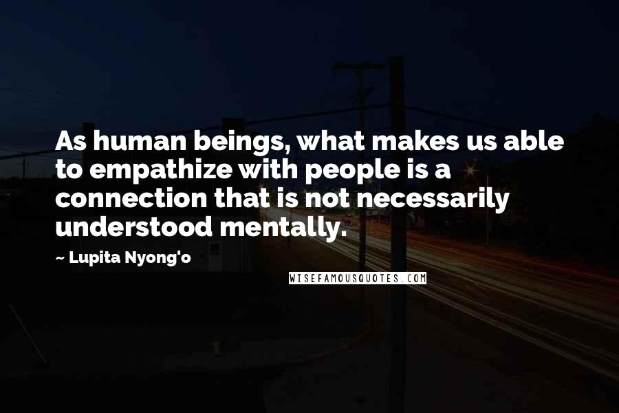 Lupita Nyong'o Quotes: As human beings, what makes us able to empathize with people is a connection that is not necessarily understood mentally.