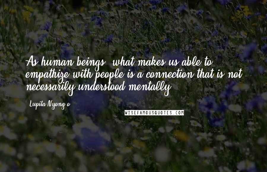 Lupita Nyong'o Quotes: As human beings, what makes us able to empathize with people is a connection that is not necessarily understood mentally.