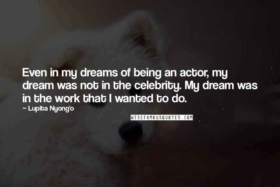 Lupita Nyong'o Quotes: Even in my dreams of being an actor, my dream was not in the celebrity. My dream was in the work that I wanted to do.