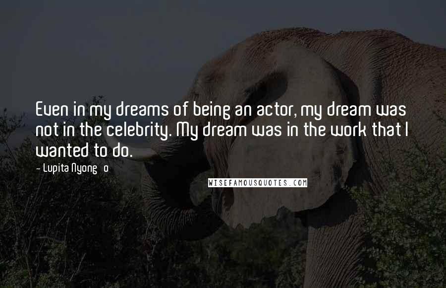 Lupita Nyong'o Quotes: Even in my dreams of being an actor, my dream was not in the celebrity. My dream was in the work that I wanted to do.