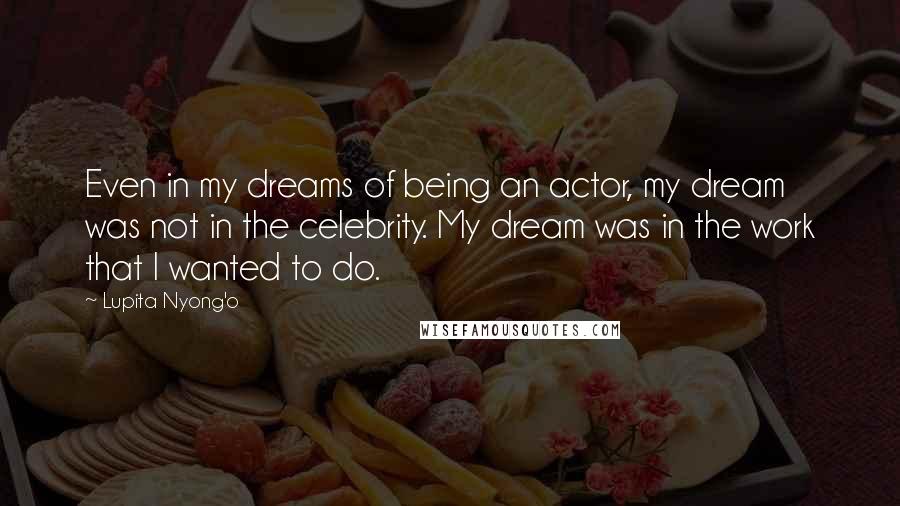 Lupita Nyong'o Quotes: Even in my dreams of being an actor, my dream was not in the celebrity. My dream was in the work that I wanted to do.